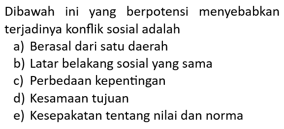 Dibawah ini yang berpotensi menyebabkan
terjadinya konflik sosial adalah
a) Berasal dari satu daerah
b) Latar belakang sosial yang sama
c) Perbedaan kepentingan
d) Kesamaan tujuan
e) Kesepakatan tentang nilai dan norma