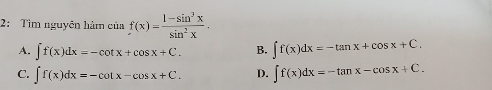 2: Tìm nguyên hàm ciaf(x)= (1-sin^3x)/sin^2x .
A. ∈t f(x)dx=-cot x+cos x+C. B. ∈t f(x)dx=-tan x+cos x+C.
C. ∈t f(x)dx=-cot x-cos x+C. ∈t f(x)dx=-tan x-cos x+C. 
D.