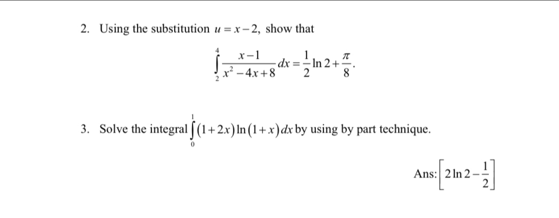 Using the substitution u=x-2 , show that
∈tlimits _2^(4frac x-1)x^2-4x+8dx= 1/2 ln 2+ π /8 . 
3. Solve the integral ∈tlimits _0^(1(1+2x)ln (1+x)dx by using by part technique.
Ans:[2ln 2-frac 1)2]