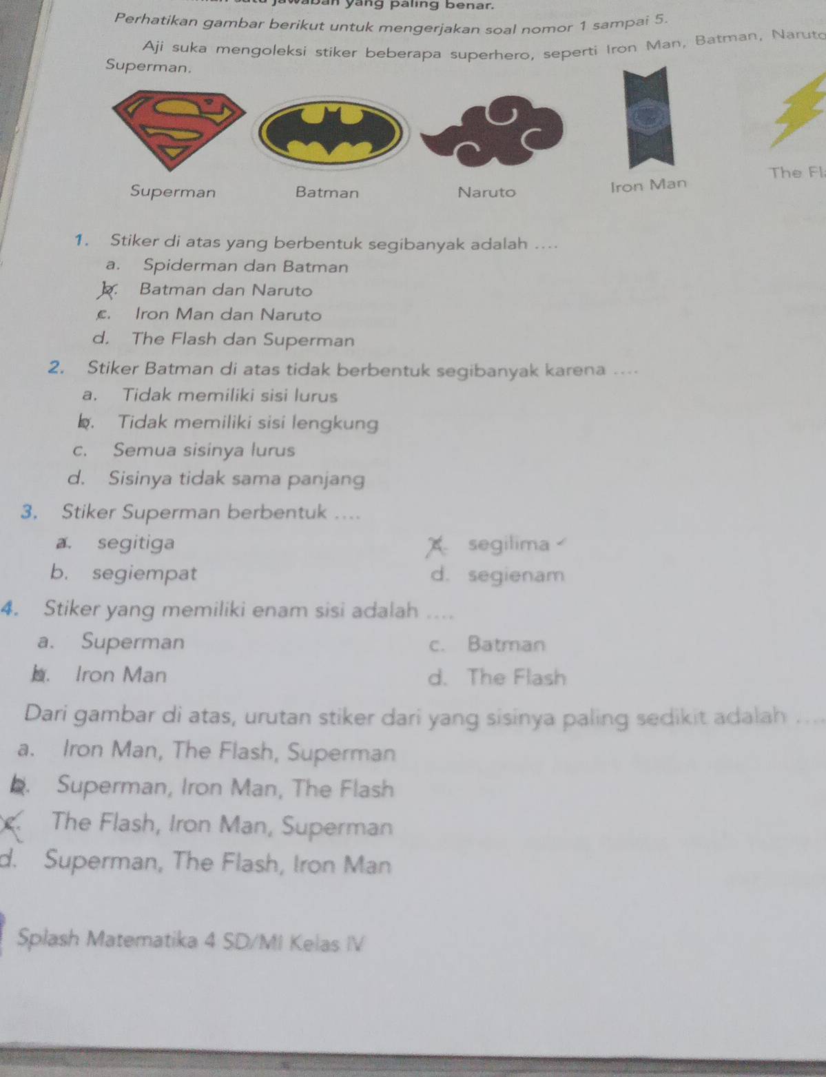 paban yang paling benar.
Perhatikan gambar berikut untuk mengerjakan soal nomor 1 sampai 5.
Ají suka mengoleksi stiker beberapa superhero, seperti Iron Man, Batman, Naruto
The Fl
1. Stiker di atas yang berbentuk segibanyak adalah ….
a. Spiderman dan Batman
Batman dan Naruto. Iron Man dan Naruto
d. The Flash dan Superman
2. Stiker Batman di atas tidak berbentuk segibanyak karena ….
a. Tidak memiliki sisi lurus. Tidak memiliki sisi lengkun
c. Semua sisinya lurus
d. Sisinya tidak sama panjang
3. Stiker Superman berbentuk ....
a. segitiga A segilima
b. segiempat d. segienam
4. Stiker yang memiliki enam sisi adalah . .
a. Superman c. Batman. Iron Man d. The Flash
Dari gambar di atas, urutan stiker dari yang sisinya paling sedikit adalah ...
a. Iron Man, The Flash, Superman
. Superman, Iron Man, The Flash
The Flash, Iron Man, Superman
d. Superman, The Flash, Iron Man
Splash Matematika 4 SD/MI Kelas IV