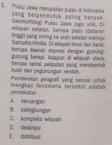 Pulau Jawa merupakan pulau di Indonesia
yang berpenduduk paling banyak.
Geomorfologi Pulau Jawa juga unik. Di
wilayah selatan, berupa plato (dataran
tinggi) yang miring ke arah selatan menuju
Samudra Hindia. Di wilayah timur dan barat,
berupa daerah depresi dengan gunung-
gunung berapi. Adapun di wilayah utara,
berupa rantai pelipatan yang membentuk
bukit dan pegunungan rendah.
Pendekatan geografi yang sesuai untuk
mengkaji fenomena tersebut adalah
pendekatan . . . .
A. keruangan
B. kelingkungan
C. kompleks wilayah
D. deskripsi
E. distribusi