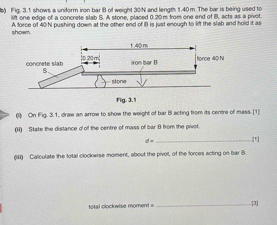 Fig. 3.1 shows a uniform iron bar B of weight 30N and length 1.40m. The bar is being used to 
lift one edge of a concrete slab S. A stone, placed 0.20m from one end of B, acts as a pivot. 
A force of 40N pushing down at the other end of B is just enough to lift the slab and hold it as 
shown. 
(i) On Fig. 3.1, draw an arrow to show the weight of bar B acting from its centre of mass. [1] 
(ii) State the distance d of the centre of mass of bar B from the pivot.
d= _[1] 
(iii) Calculate the total clockwise moment, about the pivot, of the forces acting on bar B. 
total clockwise moment = _[3]