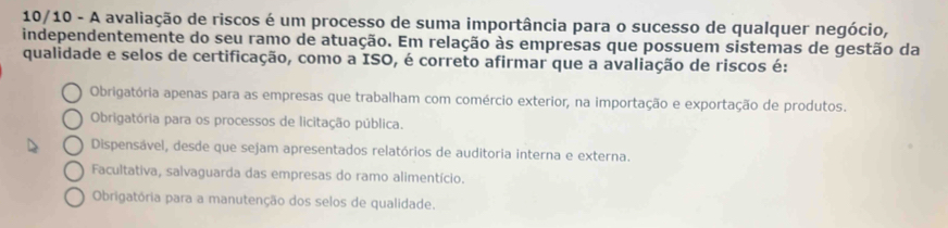 10/10 - A avaliação de riscos é um processo de suma importância para o sucesso de qualquer negócio,
independentemente do seu ramo de atuação. Em relação às empresas que possuem sistemas de gestão da
qualidade e selos de certificação, como a ISO, é correto afirmar que a avaliação de riscos é:
Obrigatória apenas para as empresas que trabalham com comércio exterior, na importação e exportação de produtos.
Obrigatória para os processos de licitação pública.
Dispensável, desde que sejam apresentados relatórios de auditoria interna e externa.
Facultativa, salvaguarda das empresas do ramo alimentício.
Obrigatória para a manutenção dos selos de qualidade.