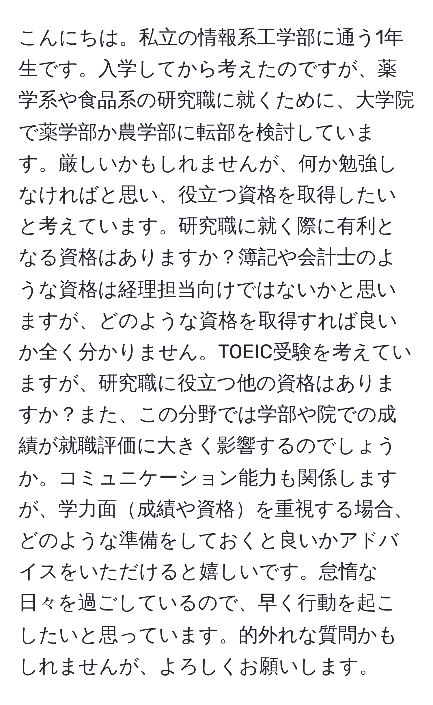 こんにちは。私立の情報系工学部に通う1年生です。入学してから考えたのですが、薬学系や食品系の研究職に就くために、大学院で薬学部か農学部に転部を検討しています。厳しいかもしれませんが、何か勉強しなければと思い、役立つ資格を取得したいと考えています。研究職に就く際に有利となる資格はありますか？簿記や会計士のような資格は経理担当向けではないかと思いますが、どのような資格を取得すれば良いか全く分かりません。TOEIC受験を考えていますが、研究職に役立つ他の資格はありますか？また、この分野では学部や院での成績が就職評価に大きく影響するのでしょうか。コミュニケーション能力も関係しますが、学力面成績や資格を重視する場合、どのような準備をしておくと良いかアドバイスをいただけると嬉しいです。怠惰な日々を過ごしているので、早く行動を起こしたいと思っています。的外れな質問かもしれませんが、よろしくお願いします。