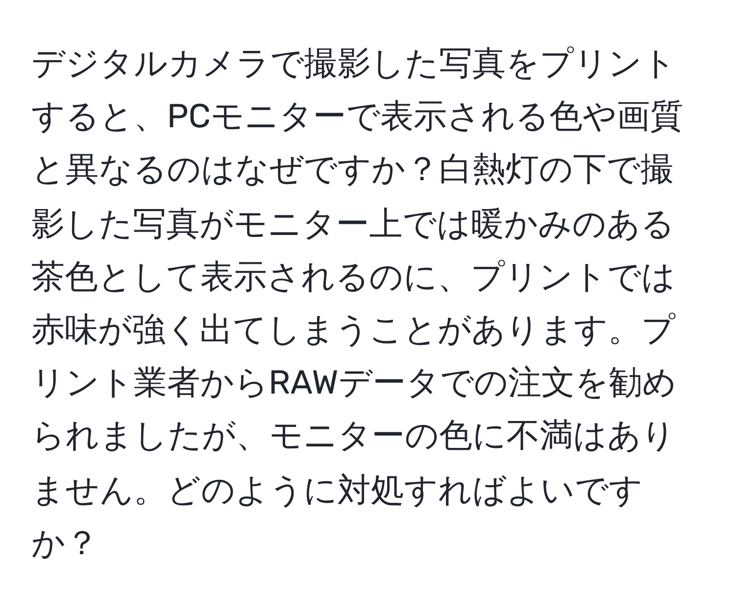 デジタルカメラで撮影した写真をプリントすると、PCモニターで表示される色や画質と異なるのはなぜですか？白熱灯の下で撮影した写真がモニター上では暖かみのある茶色として表示されるのに、プリントでは赤味が強く出てしまうことがあります。プリント業者からRAWデータでの注文を勧められましたが、モニターの色に不満はありません。どのように対処すればよいですか？