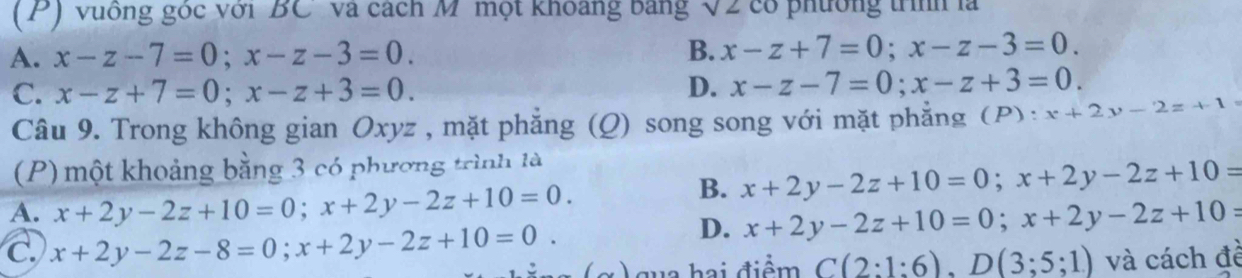 vuông góc với BC' và cách M' một khoảng bảng 12 co phương trí là
A. x-z-7=0; x-z-3=0. B. x-z+7=0; x-z-3=0.
C. x-z+7=0; x-z+3=0.
D. x-z-7=0; x-z+3=0. 
Câu 9. Trong không gian Oxyz , mặt phẳng (Q) song song với mặt phẳng (P): x+2y-2z+1
(P) một khoảng bằng 3 có phương trình là
A. x+2y-2z+10=0; x+2y-2z+10=0.
B. x+2y-2z+10=0; x+2y-2z+10=
D. x+2y-2z+10=0; x+2y-2z+10=
C. x+2y-2z-8=0; x+2y-2z+10=0. qua hai điểm C(2:1:6), D(3;5;1) và cách đề