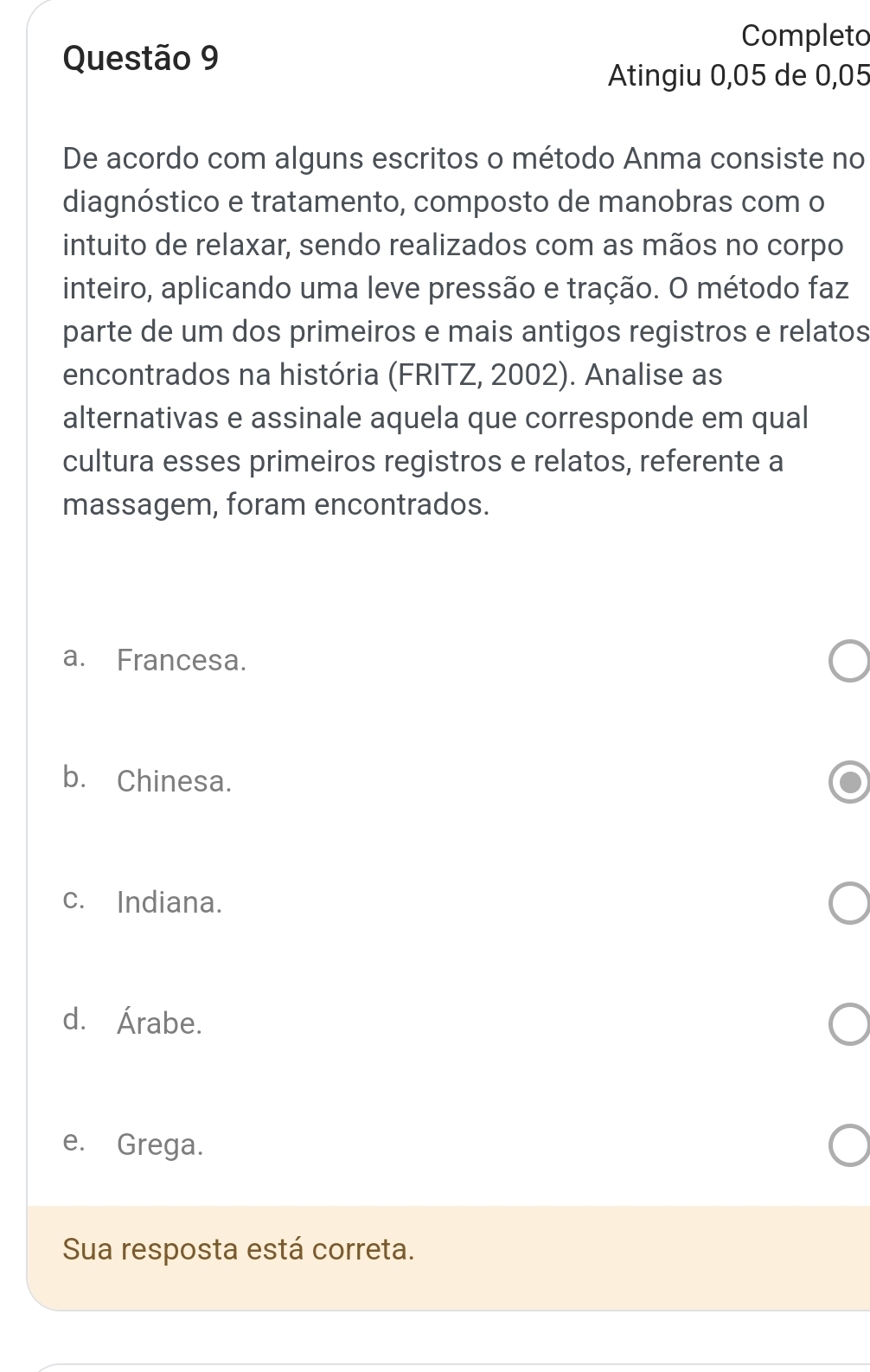 Completo
Questão 9
Atingiu 0,05 de 0,05
De acordo com alguns escritos o método Anma consiste no
diagnóstico e tratamento, composto de manobras com o
intuito de relaxar, sendo realizados com as mãos no corpo
inteiro, aplicando uma leve pressão e tração. O método faz
parte de um dos primeiros e mais antigos registros e relatos
encontrados na história (FRITZ, 2002). Analise as
alternativas e assinale aquela que corresponde em qual
cultura esses primeiros registros e relatos, referente a
massagem, foram encontrados.
a. Francesa.
b. Chinesa.
c. Indiana.
d. Árabe.
e. Grega.
Sua resposta está correta.