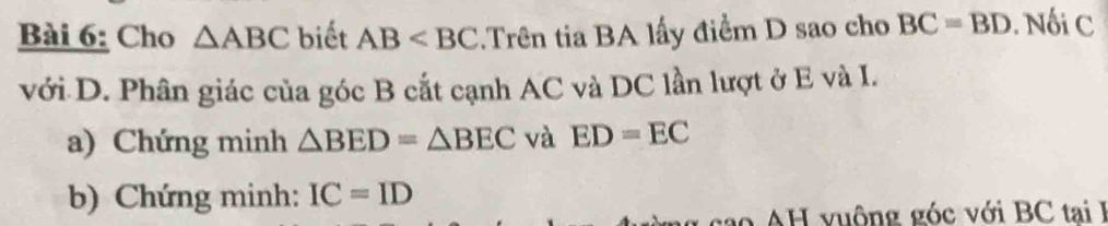 Cho △ ABC biết AB .Trên tia BA lấy điểm D sao cho BC=BD. Nối C
với D. Phân giác của góc B cắt cạnh AC và DC lần lượt ở E và I. 
a) Chứng minh △ BED=△ BEC và ED=EC
b) Chứng minh: IC=ID
cao H vuông góc với BC tai I