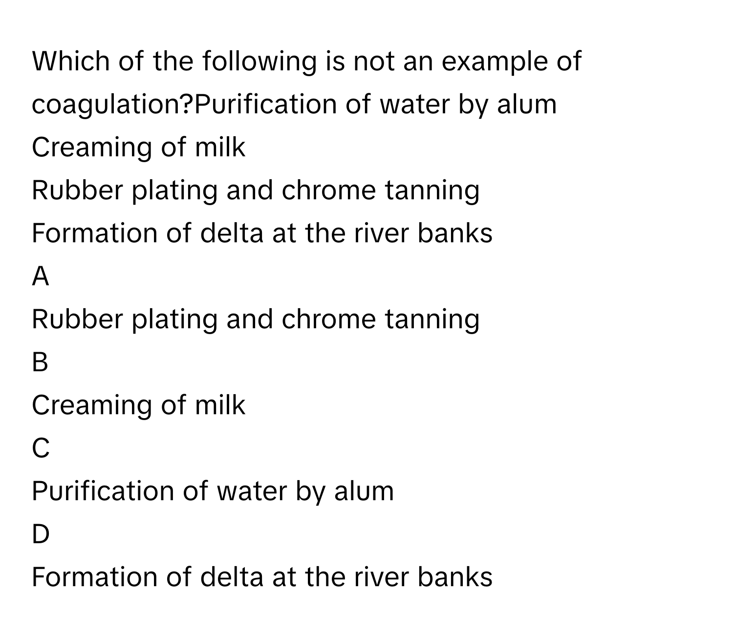 Which of the following is not an example of coagulation?Purification of water by alum
Creaming of milk
Rubber plating and chrome tanning
Formation of delta at the river banks

A  
Rubber plating and chrome tanning 


B  
Creaming of milk 


C  
Purification of water by alum 


D  
Formation of delta at the river banks