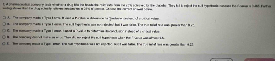 A pharmaceutical company tests whether a drug lifts the headache relief rate from the 25% achieved by the placebo. They fail to reject the null hypothesis because the P -value is 0.465. Further
testing shows that the drug actually relieves headaches in 38% of people. Choose the correct answer below.
A. The company made a Type I error. It used a P -value to determine its conclusion instead of a critical value.
B. The company made a Type II error. The null hypothesis was not rejected, but it was false. The true relief rate was greater than 0.25.
C. The company made a Type II error. It used a P -value to determine its conclusion instead of a critical value.
D. The company did not make an error. They did not reject the null hypothesis when the P -value was almost 0.5.
E. The company made a Type I error. The null hypothesis was not rejected, but it was false. The true relief rate was greater than 0.25.