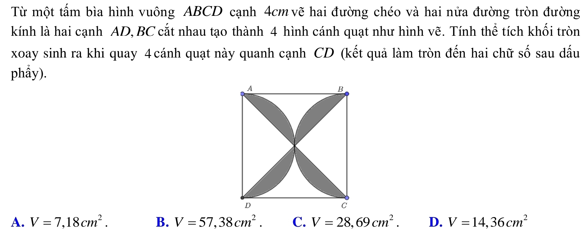 Từ một tấm bìa hình vuông ABCD cạnh 4cm vẽ hai đường chéo và hai nửa đường tròn đường
kính là hai cạnh AD, BC cắt nhau tạo thành 4 hình cánh quạt như hình vẽ. Tính thể tích khối tròn
xoay sinh ra khi quay 4 cánh quạt này quanh cạnh CD (kết quả làm tròn đến hai chữ số sau dấu
phầy).
A. V=7,18cm^2. B. V=57,38cm^2. C、 V=28,69cm^2. D. V=14,36cm^2