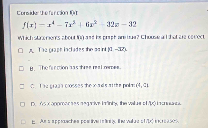 Consider the function f(x)
f(x)=x^4-7x^3+6x^2+32x-32
Which statements about f(x) and its graph are true? Choose all that are correct.
A. The graph includes the point (0,-32).
B. The function has three real zeroes.
C. The graph crosses the x-axis at the point (4,0).
D. As x approaches negative infinity, the value of f(x) increases.
E. As x approaches positive infinity, the value of f(x) increases.