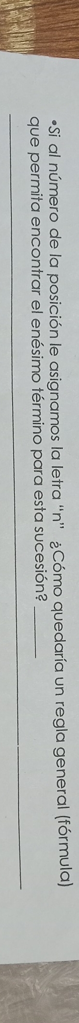 •Si al número de la posición le asignamos la letra “n” ¿Cómo quedaría un regla general (fórmula) 
que permita encontrar el enésimo término para esta sucesión?_ 
__