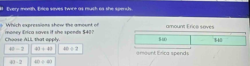 Every month. Erica saves twice as much as she spends.
Which expressions show the amount of amount Erica saves
money Erica saves if she spends $40?
Choose ALL that apply. $40 $40
40-2 40+40 40/ 2
amount Erica spends
40· 2 40/ 40