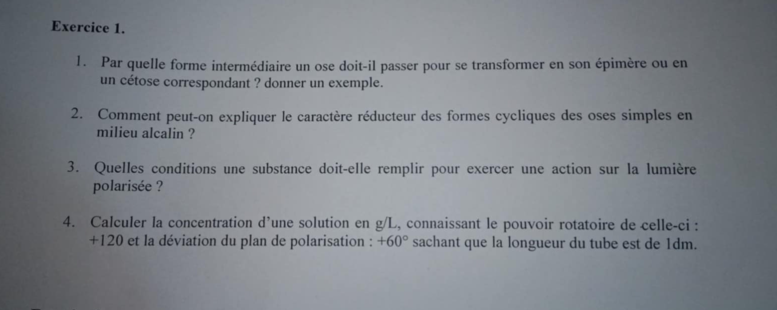 Par quelle forme intermédiaire un ose doit-il passer pour se transformer en son épimère ou en 
un cétose correspondant ? donner un exemple. 
2. Comment peut-on expliquer le caractère réducteur des formes cycliques des oses simples en 
milieu alcalin ? 
3. Quelles conditions une substance doit-elle remplir pour exercer une action sur la lumière 
polarisée ? 
4. Calculer la concentration d’une solution en g/L, connaissant le pouvoir rotatoire de celle-ci :
+120 et la déviation du plan de polarisation : +60° sachant que la longueur du tube est de 1dm.