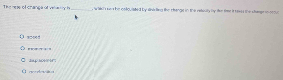 The rate of change of velocity is_ , which can be calculated by dividing the change in the velocity by the time it takes the change to occur
speed
momentum
displacement
acceleration