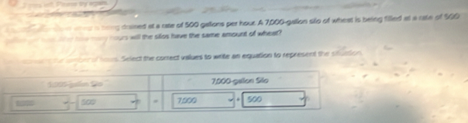 nwe ia bong dained at a rase of 500 gallons per hout. A 7,000-gallon slo of whest is being filled at a rate of 500
et and hon lke how mary hours will the sifos have the same amount of wheat? 
en tue iomber of hous. Select the comect vaues to wile an equation to represent the situation