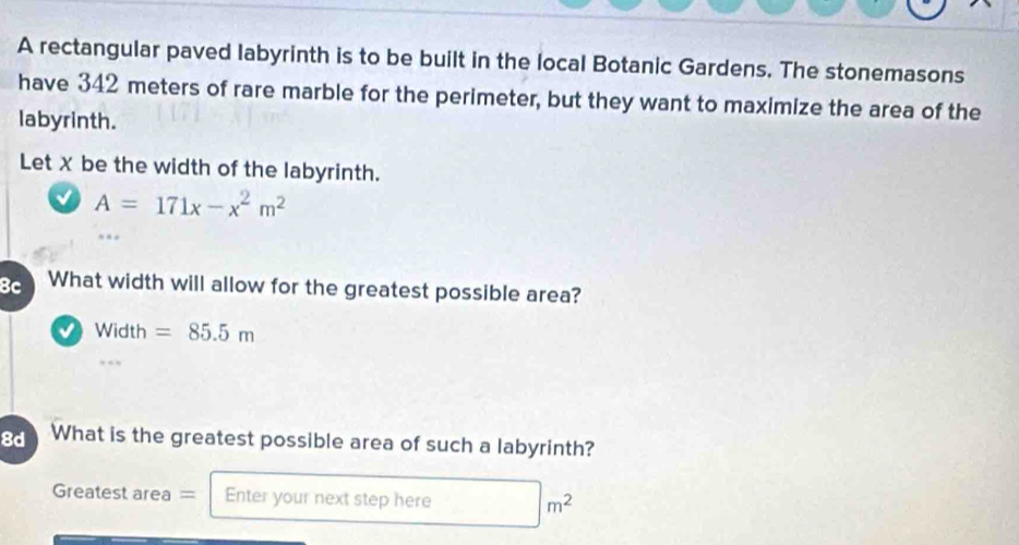 A rectangular paved labyrinth is to be built in the local Botanic Gardens. The stonemasons 
have 342 meters of rare marble for the perimeter, but they want to maximize the area of the 
labyrinth. 
Let X be the width of the labyrinth.
A=171x-x^2m^2
8c What width will allow for the greatest possible area?
Width =85.5m
8d What is the greatest possible area of such a labyrinth? 
Greatest area = Enter your next step here
m^2