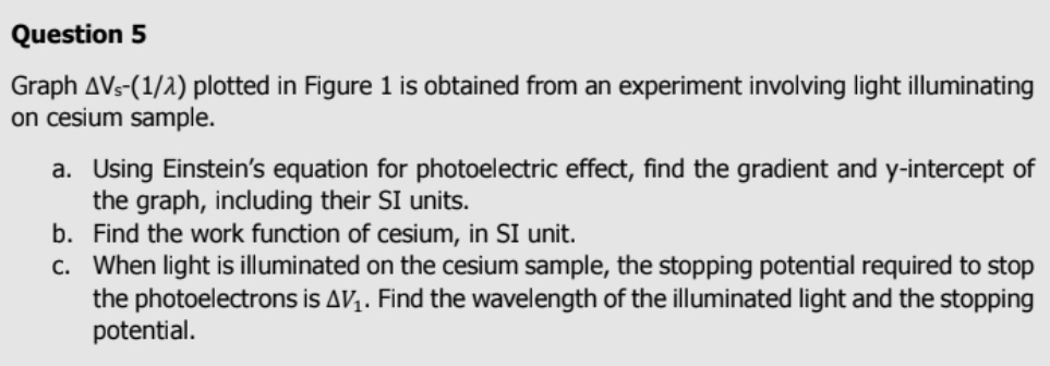 Graph △ V_s-(1/lambda ) plotted in Figure 1 is obtained from an experiment involving light illuminating 
on cesium sample. 
a. Using Einstein’s equation for photoelectric effect, find the gradient and y-intercept of 
the graph, including their SI units. 
b. Find the work function of cesium, in SI unit. 
c. When light is illuminated on the cesium sample, the stopping potential required to stop 
the photoelectrons is △ V_1. Find the wavelength of the illuminated light and the stopping 
potential.