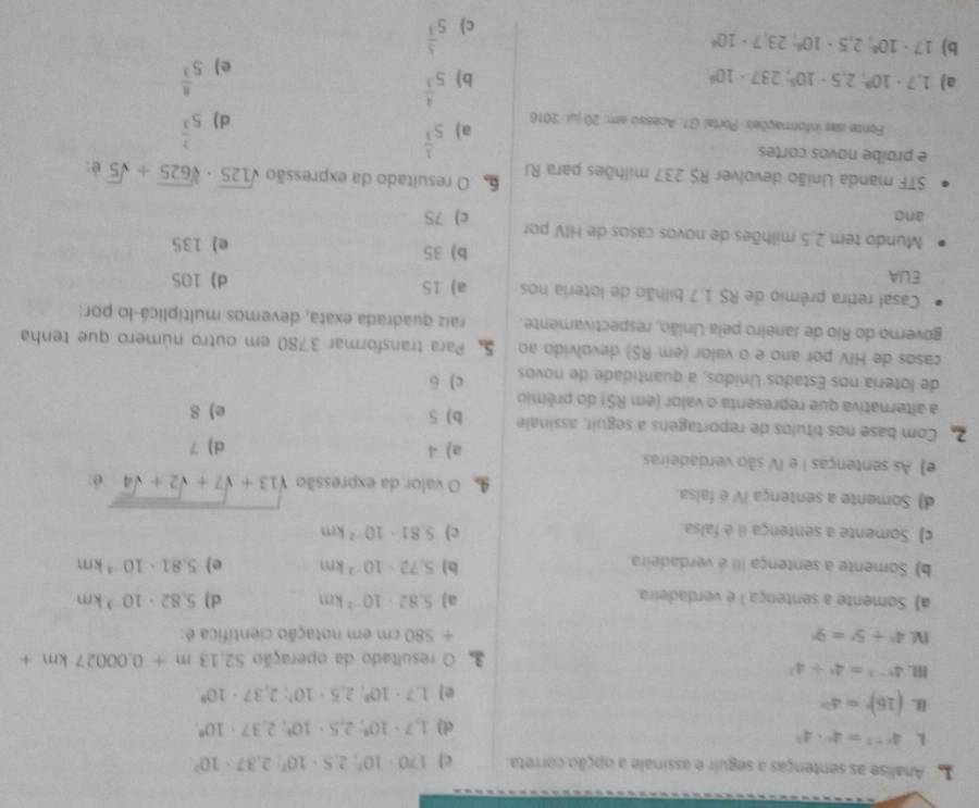 Analise as sentenças a seguir e assinale a opção correta. c) 170· 10^7:2.5· 10^7:2.37· 10^7
L 4^(x-1)=4^x· 4^3
d) 1,7· 10^4,2,5· 10°,2,37· 10°.
(16)^n=4^(2n)
e) 1,7· 10^3,2,5· 10^3;2,37· 10^9
H. 4^(x-1)=4^x+4^x
3O resultado da operação 52.13m+0.00027km+
I 4^x+5^x=9^x + 580 cm em notação científica é:
a) Somente a sentença 1 é verdadeira.
a) 5.82· 10^(-2)km d) 5.82· 10^(-3)km
b) 5,72· 10^(-2)km e)
b) Somente a sentença III é verdadeira. 5.81· 10^(-3)km
c) Somente a sentença iI è falsa.
c) 5.81· 10^(-2)km
d) Somente a sentença IV é faisa.  O valor da expressão sqrt(13+sqrt 7+sqrt 2+sqrt 4) é:
e) As sentenças I e IV são verdadeiras.
a) 4 d) 7
2 Com base nos títulos de reportagens a seguir, assinale b) 5
a alternativa que representa o valor (em RS) do prêmio e) 8
de loteria nos Estados Unidos, a quantidade de novos c) 6
casos de HIV por ano e o valor (em RS) devolvido ao 5. Para transformar 3780 em outro número que tenha
governo do Rio de Janeiro pela União, respectivamente. raiz quadrada exata, devemos multiplicá-lo por:
Casal retira prêmio de R$ 1,7 bilhão de loteria nos a) 15
ELA d) 105
b) 35
Mundo tem 2.5 milhões de novos casos de HIV por e) 135
and c) 75
STF manda União devolver R$ 237 milhões para RI 6 O resultado da expressão sqrt(125)· sqrt[3](625)+sqrt(5) é:
e proíbe novos cortes
Fonte das informações: Portal (31. Acesso em: 20 jui. 2016 a) 5^(frac 1)3 d ) 5^(frac 7)3
a) 1,7· 10^3,2.5· 10^5,237· 10^4 b) 5^(frac 4)3 5^(frac 8)3
e)
b) 17· 10^8;2,5· 10^4,23,7· 10^4
c) 5^(frac 5)3