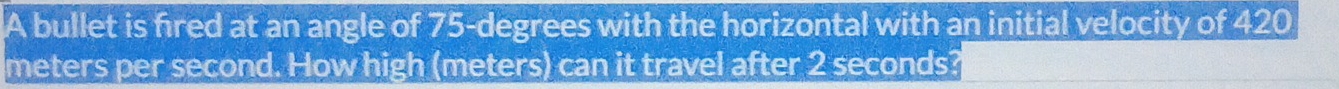 A bullet is fired at an angle of 75-degrees with the horizontal with an initial velocity of 420
meters per second. How high (meters) can it travel after 2 seconds?