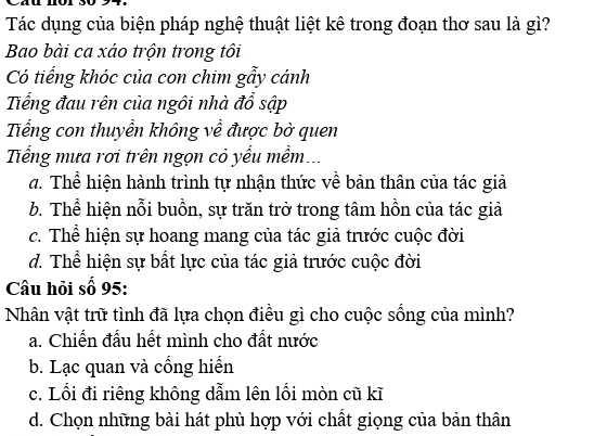 Tác dụng của biện pháp nghệ thuật liệt kê trong đoạn thơ sau là gì?
Bao bài ca xáo trộn trong tôi
Có tiếng khóc của con chim gẩy cánh
Tếng đau rên của ngôi nhà đổ sập
Tiếng con thuyền không về được bờ quen
Tếng mưa rơi trên ngọn cỏ yểu mềm...
đ. Thể hiện hành trình tự nhận thức về bản thân của tác giả
b. Thể hiện nỗi buồn, sự trăn trở trong tâm hồn của tác giả
c. Thể hiện sự hoang mang của tác giả trước cuộc đời
d. Thể hiện sự bất lực của tác giả trước cuộc đời
Câu hỏi số 95:
Nhân vật trữ tình đã lựa chọn điều gì cho cuộc sống của mình?
a. Chiến đấu hết mình cho đất nước
b. Lạc quan và cống hiển
c. Lối đi riêng không dẫm lên lối mòn cũ kĩ
d. Chọn những bài hát phù hợp với chất giọng của bản thân