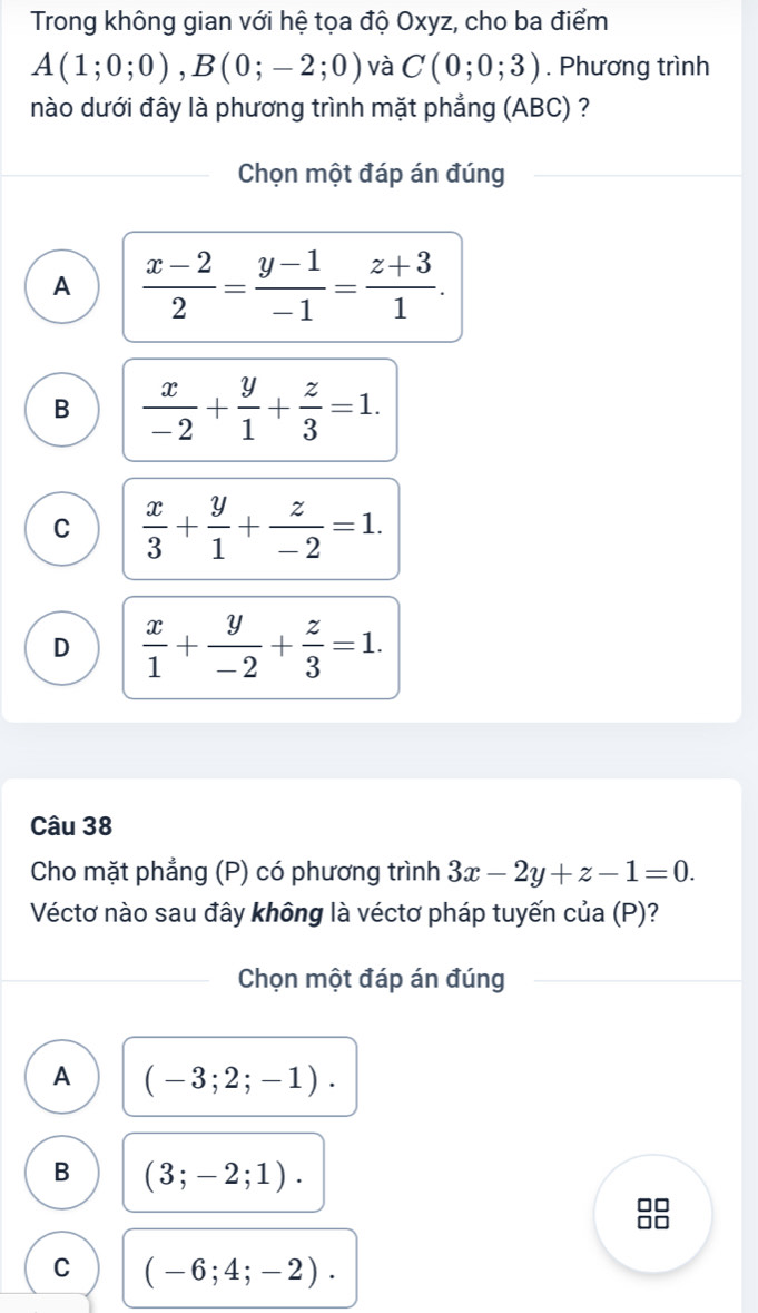 Trong không gian với hệ tọa độ Oxyz, cho ba điểm
A(1;0;0), B(0;-2;0) và C(0;0;3). Phương trình
nào dưới đây là phương trình mặt phẳng (ABC) ?
Chọn một đáp án đúng
A  (x-2)/2 = (y-1)/-1 = (z+3)/1 .
B  x/-2 + y/1 + z/3 =1.
C  x/3 + y/1 + z/-2 =1.
D  x/1 + y/-2 + z/3 =1. 
Câu 38
Cho mặt phẳng (P) có phương trình 3x-2y+z-1=0. 
Véctơ nào sau đây không là véctơ pháp tuyến của (P)?
Chọn một đáp án đúng
A (-3;2;-1).
B (3;-2;1).
C (-6;4;-2).