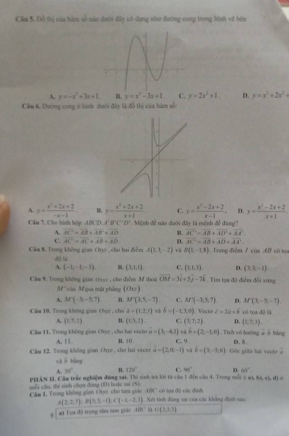 Cầu 5. Đỗ thị của hàm số nào dưới đây cỏ đạng như đường cong trong hình vẽ bên
A. y=-x^3+3x+1. B. y=x^3-3x+1. C. y=2x^2+1. D. y=x^3+2x^2+
Câu 6. Dường cong ở hình dưới đây là đồ thị của hàm số:
A. y= (x^2+2x+2)/-x-1 . B. y= (x^2+2x+2)/x+1 . C. y= (x^2-2x+2)/x-1 . D. y= (x^2-2x+2)/x+1 .
Câu 7. Cho hình hộp ABCD. A'B'C'D' Mệnh đề nào dưới đây là mệnh đề đúng?
A. overline AC=overline AB+overline AB'+overline AD. B. overline AC=overline AB+overline AD'+overline AA'.
C. overline AC=overline AC+overline AB+overline AD. D. overline AC=overline AB+overline AD+overline AA'.
Câu 8. Trong không gian Oxyz , cho hai điểm A(1;3;-2) và B(1;-1;8). Trung điểm / cu a AB có tọa
độ là
A. (-1;-1;-3). B. (3:1:1). C. (1;1;3). D. (3;3;-1).
Cầu 9. Trong không gian Oxyz , cho điểm M thoá vector OM=3vector i+5vector j-7vector k. Tìm tọa độ điểm đổi xứng
M* của M qua mặt phẳng (Oxz).
A. M'(-3;-5;7). B. M'(3;5;-7). C. M'(-3;5;7). D. M'(3;-5;-7).
Câu 10. Trong không gian Oxyz , cho vector a=(1;2;1) và vector b=(-1;3;0). Vecto vector c=2vector a+vector b có tọa độ là
A. (1:7:2). B. (1;5;2). C. (3;7;2). D. (1;7;3).
Câu 11. Trong không gian Oxyz , cho hai vecto vector a=(3;-4;1) và vector b=(2;-1;0). Tích vô hướng a b bằng
A. 11. B. 10 . C. 9 D. 8 
Câu 12. Trong không gian Oxyz , cho hai vecto vector a=(2;0;-1) và vector b=(3;-5;6). Góc giữa hai vecto a
vǎ ō bằng
A. 30°. B. 120°. C. 90° D. 60°.
PHẢN II. Câu trắc nghiệm đúng sai. Thí sinh trà lời từ câu 1 đến câu 4. Trong mỗi ý : (),b),c),d à
mỗi câu, thí sinh chọn đúng (Đ) hoặc sai (S).
Câu 1. Trong không gian Oxyz cho tam giác ABC có tọa độ các đinh
A(2;2;7);B(5;3;-1);C(-1;-2;3). Xét tính đúng sai của các khẳng định sau:
D a) Tọa độ trọng tâm tam giác ABC lã G(2;1;3)