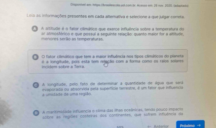 Disponívell em: https://brasilescola.uol.com.br. Acesso em: 26 nov. 2020. (adaptado)
Leia as informações presentes em cada alternativa e selecione a que julgar correta.
A altitude é o fator climático que exerce influência sobre a temperatura do
ar atmosférico e que possui a sequinte relação: quanto maior for a altitude,
menores serão as temperaturas.
O fator climático que tem a maior influência nos tipos climáticos do planeta
é a longitude, pois esta tem relação com a forma como os raios solares
ncidem sobre a Terra.
A A longitude, pelo fato de determinar a quantidade de água que será
evaporada ou absorvida pela superfície terrestre, é um fator que influencia
a umidade de uma região.
D A maritimidade influencia o clima das ilhas oceânicas, tendo pouco impacto
sobre as regiões costeiras dos continentes, que sofrem influência da
← Anterior Práximo →