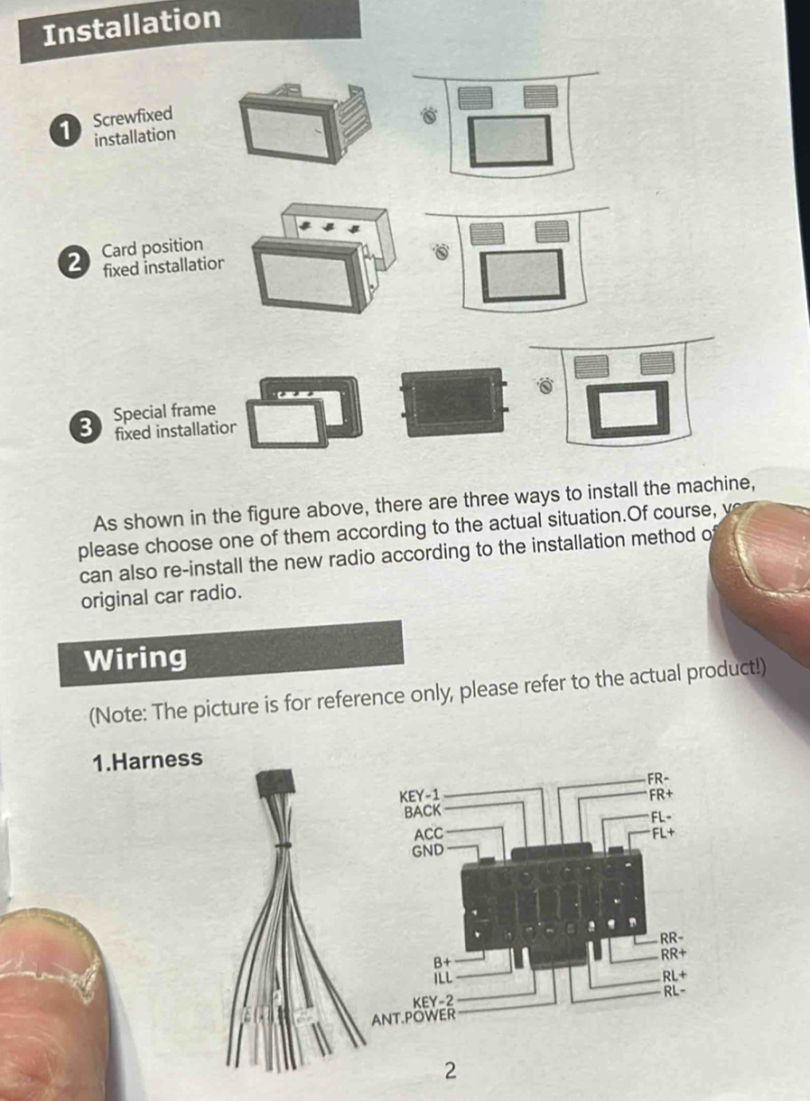 Installation
1  Screwfixed
installation 6
2  Card position
fixed installatior
3 Special frame
fixed installatior
As shown in the figure above, there are three ways to install the machine,
please choose one of them according to the actual situation.Of course, v
can also re-install the new radio according to the installation method o
original car radio.
Wiring
(Note: The picture is for reference only, please refer to the actual product!)
1.Harness
2