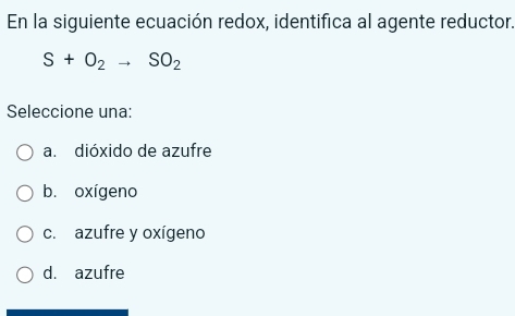 En la siguiente ecuación redox, identifica al agente reductor.
S+O_2to SO_2
Seleccione una:
a. dióxido de azufre
b. oxígeno
c. azufre y oxígeno
d. azufre