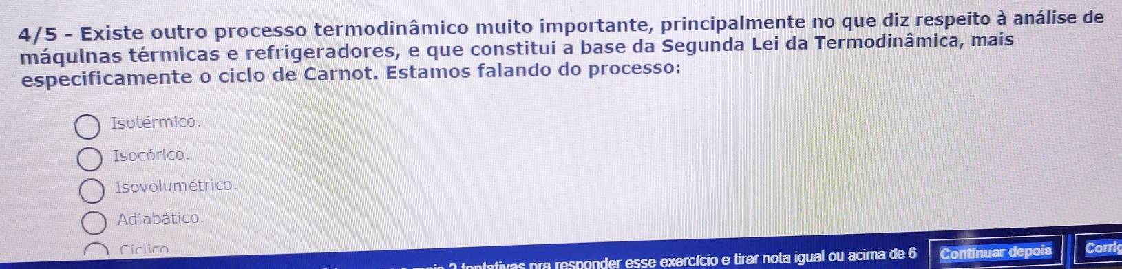 4/5 - Existe outro processo termodinâmico muito importante, principalmente no que diz respeito à análise de
máquinas térmicas e refrigeradores, e que constitui a base da Segunda Lei da Termodinâmica, mais
especificamente o ciclo de Carnot. Estamos falando do processo:
Isotérmico.
Isocórico.
Isovolumétrico.
Adiabático.
Ciclico Corrig
tontativas pra responder esse exercício e tirar nota igual ou acima de 6 Continuar depois