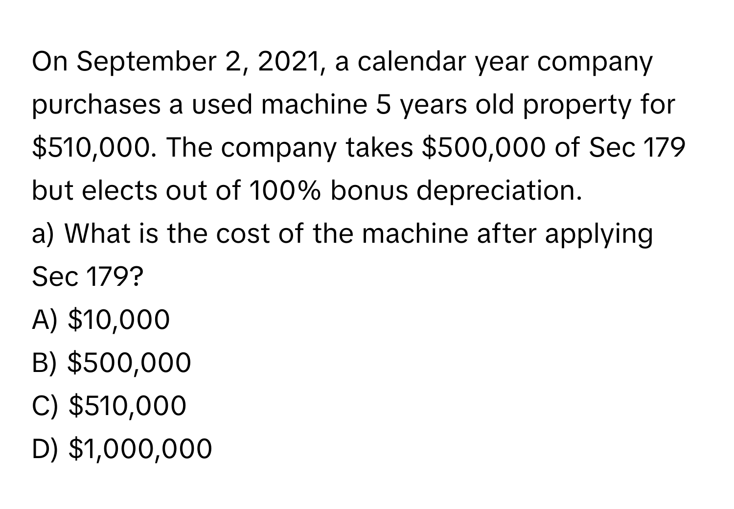 On September 2, 2021, a calendar year company purchases a used machine 5 years old property for $510,000. The company takes $500,000 of Sec 179 but elects out of 100% bonus depreciation.

a) What is the cost of the machine after applying Sec 179? 
A) $10,000 
B) $500,000 
C) $510,000 
D) $1,000,000