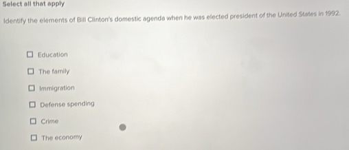 Select all that apply
ldentify the elements of Bill Clinton's domestic agenda when he was elected president of the United States in 1992.
Education
The family
Immigration
Defense spending
Crime
The economy