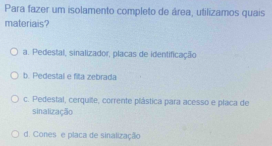 Para fazer um isolamento completo de área, utilizamos quais
materiais?
a. Pedestal, sinalizador, placas de identificação
b. Pedestal e fita zebrada
c. Pedestal, cerquite, corrente plástica para acesso e placa de
sinalização
d. Cones e placa de sinalização