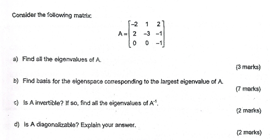 Consider the following matrix:
A=beginbmatrix -2&1&2 2&-3&-1 0&0&-1endbmatrix
a) Find all the eigenvalues of A. 
(3 marks) 
b) Find basis for the eigenspace corresponding to the largest eigenvalue of A. 
(7 marks) 
) Is A invertible? If so, find all the eigenvalues of A^(-1). 
(2 marks) 
d) is A diagonalizable? Explain your answer. 
(2 marks)