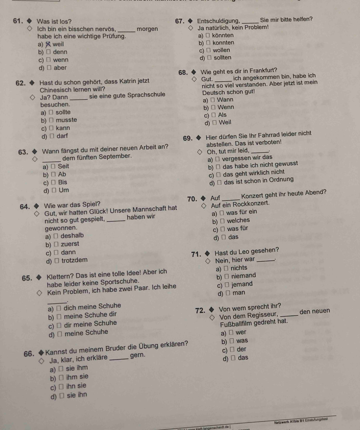 Was ist los? 67.  ◆ Entschuldigung, _Sie mir bitte helfen?
Ich bin ein bisschen nervös, _morgen Ja natürlich, kein Problem!
habe ich eine wichtige Prüfung. a) * könnten
a)  weil b) □ konnten
b) □ denn c) ₹ wollen
c) □ wenn d)   sollten
d) □ aber
68. Wie geht es dir in Frankfurt?
Gut.
62. *  Hast du schon gehört, dass Katrin jetzt _ich angekommen bin, habe ich
Chinesisch lernen will? nicht so viel verstanden. Aber jetzt ist mein
Ja? Dann sie eine gute Sprachschule Deutsch schon gut!
besuchen._ a) → Wann
b) □
a) ￥ sollte Wenn
c) □
b) □ musste Als
c) □ kann d) □ Weil
d) □ darf
69.  Hier dürfen Sie Ihr Fahrrad leider nicht
63.  Wann fängst du mit deiner neuen Arbeit an? abstellen. Das ist verboten!
_
dem fünften September. Oh, tut mir leid,
a) ₹ vergessen wir das
a) × Seit b) → das habe ich nicht gewusst
b) □ Ab
c) □ Bis c) → das geht wirklich nicht
d) □ Um d) → das ist schon in Ordnung
70. Auf _Konzert geht ihr heute Abend?
64. Wie war das Spiel?
Gut, wir hatten Glück! Unsere Mannschaft hat Auf ein Rockkonzert.
nicht so gut gespielt, _haben wir a) □ was für ein
gewonnen. b) □ welches
c) □
a) → deshalb was für
d) □
b) × zuerst das
c) □ dann Hast du Leo gesehen?
71.
d) × trotzdem Nein, hier war _.
65. Klettern? Das ist eine tolle Idee! Aber ich a) × nichts
habe leider keine Sportschuhe. b) ₹ niemand
c) ⊥
Kein Problem, ich habe zwei Paar. Ich leihe jemand
d) □ man
_
a) ≌ dich meine Schuhe
72.
b) → meine Schuhe dir Von wem sprecht ihr?_
c) → dir meine Schuhe Von dem Regisseur, den neuen
d) → meine Schuhe Fußballfilm gedreht hat.
a) □ wer
66. * Kannst du meinem Bruder die Übung erklären?
b) was
Ja, klar, ich erkläre _gern. c) der
d) das
a) ⊥ sie ihm
b) □ ihm sie
c) □ ihn sie
d) □ sie ihn
Netzwerk A1bis B1 Einstufungstest