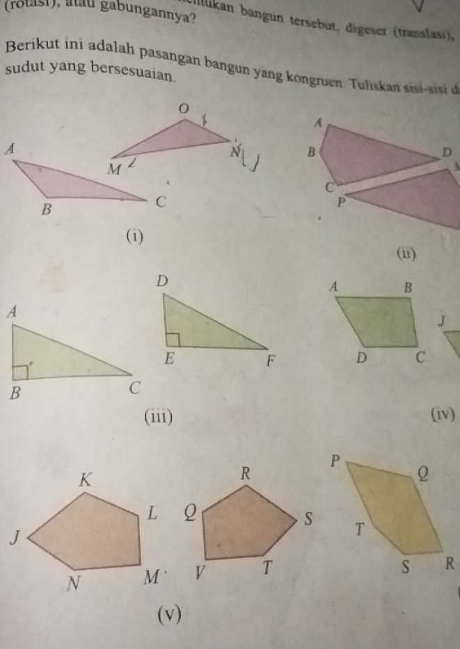 (rotasi), atau gabungannya? 
Cllukan bangun tersebut, digeser (translasi), 
Berikut ini adalah pasangan bangun yang kongruen. Tuliskan si i-sis 
sudut yang bersesuaian. 
0 
A 
N B 
D 
A 
C 
P 
(i) 
(ii) 
A B 
J 
D C 
(iii) (iv) 
(v)