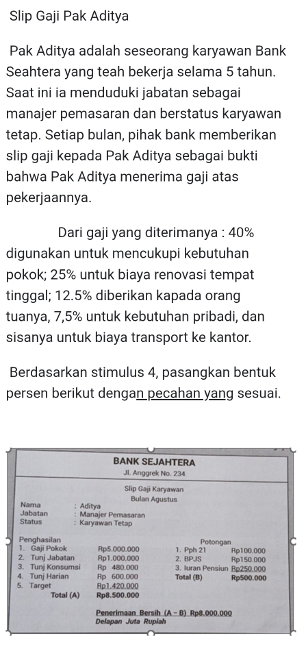 Slip Gaji Pak Aditya
Pak Aditya adalah seseorang karyawan Bank
Seahtera yang teah bekerja selama 5 tahun.
Saat ini ia menduduki jabatan sebagai
manajer pemasaran dan berstatus karyawan
tetap. Setiap bulan, pihak bank memberikan
slip gaji kepada Pak Aditya sebagai bukti
bahwa Pak Aditya menerima gaji atas
pekerjaannya.
Dari gaji yang diterimanya : 40%
digunakan untuk mencukupi kebutuhan
pokok; 25% untuk biaya renovasi tempat
tinggal; 12.5% diberikan kapada orang
tuanya, 7,5% untuk kebutuhan pribadi, dan
sisanya untuk biaya transport ke kantor.
Berdasarkan stimulus 4, pasangkan bentuk
persen berikut dengan pecahan yang sesuai.