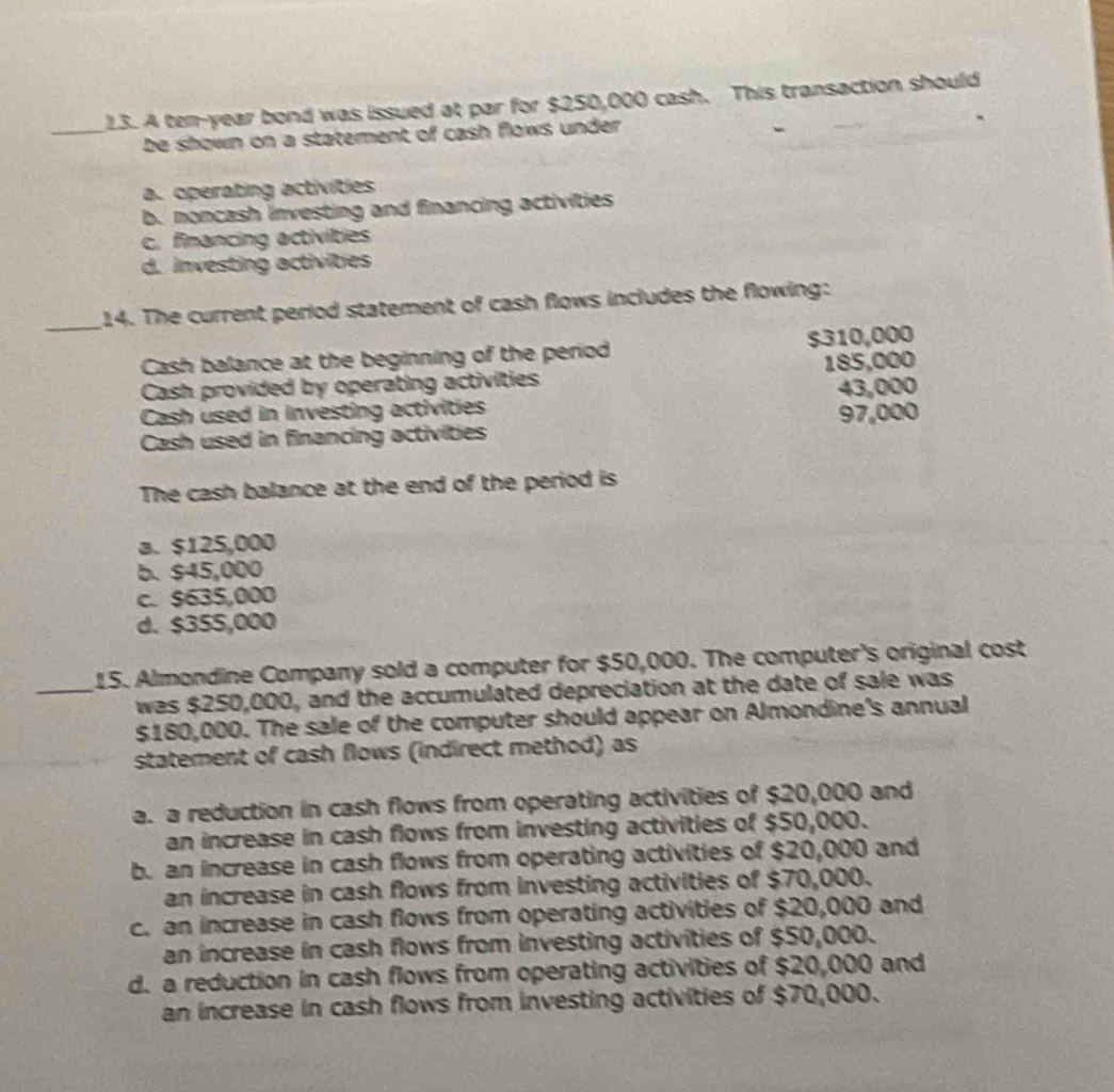 A ten-year bond was issued at par for $250,000 cash. This transaction should
_be shown on a statement of cash flows under .
a. operating activities
b. noncash investing and financing activities
c. financing activities
d. investing activities
_
14. The current period statement of cash flows includes the flowing:
Cash balance at the beginning of the period $310,000
Cash provided by operating activities 185,000
Cash used in investing activities 43,000
Cash used in financing activities 97,000
The cash balance at the end of the period is
a. $125,000
b. $45,000
c. $635,000
d. $355,000
15. Almondine Company sold a computer for $50,000. The computer's original cost
_was $250,000, and the accumulated depreciation at the date of sale was
$180,000. The sale of the computer should appear on Almondine's annual
statement of cash flows (indirect method) as
a. a reduction in cash flows from operating activities of $20,000 and
an increase in cash flows from investing activities of $50,000.
b. an increase in cash flows from operating activities of $20,000 and
an increase in cash flows from investing activities of $70,000.
c. an increase in cash flows from operating activities of $20,000 and
an increase in cash flows from investing activities of $50,000.
d. a reduction in cash flows from operating activities of $20,000 and
an increase in cash flows from investing activities of $70,000.