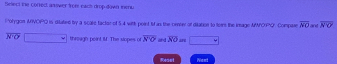 Select the correct answer from each drop-down menu 
Polygon MNOPQ is dilated by a scale factor of 5.4 with point M as the center of dilation to form the image MNOPQ. Compare overline NO and overline N'O'
overline N'O'□ through point M. The slopes of overline N'O' and overline NO are □ 
Reset Next