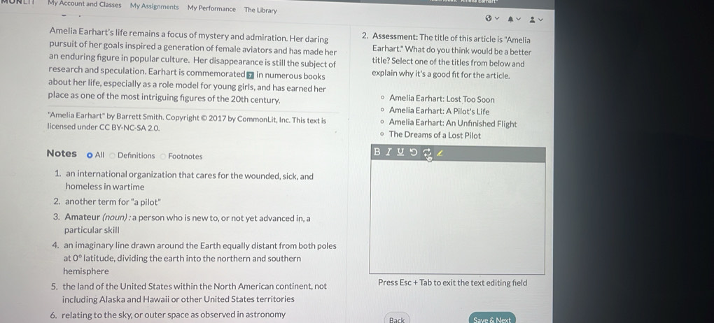 My Account and Classes My Assignments My Performance The Library 
Amelia Earhart’s life remains a focus of mystery and admiration. Her daring 2. Assessment: The title of this article is ''Amelia 
pursuit of her goals inspired a generation of female aviators and has made her Earhart." What do you think would be a better 
an enduring figure in popular culture. Her disappearance is still the subject of title? Select one of the titles from below and 
research and speculation. Earhart is commemorated ₹ in numerous books explain why it's a good fit for the article 
about her life, especially as a role model for young girls, and has earned her 
place as one of the most intriguing figures of the 20th century Amelia Earhart: Lost Too Soon 
Amelia Earhart: A Pilot's Life 
''Amelia Earhart'' by Barrett Smith. Copyright © 2017 by CommonLit, Inc. This text is Amelia Earhart: An Unfnished Flight 
licensed under CC BY-NC-SA 2.0. The Dreams of a Lost Pilot 
Notes oAll ○ Defnitions ○ Footnotes 
B I 
1. an international organization that cares for the wounded, sick, and 
homeless in wartime 
2. another term for "a pilot" 
3. Amateur (noun) : a person who is new to, or not yet advanced in, a 
particular skill 
4. an imaginary line drawn around the Earth equally distant from both poles 
at 0° latitude, dividing the earth into the northern and southern 
hemisphere 
5. the land of the United States within the North American continent, not Press Esc + Tab to exit the text editing feld 
including Alaska and Hawaii or other United States territories 
6. relating to the sky, or outer space as observed in astronomy Rack Save & Next