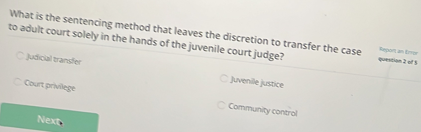 What is the sentencing method that leaves the discretion to transfer the case Report an Error
to adult court solely in the hands of the juvenile court judge?
question 2 of 5
Judicial transfer Juvenile justice
Court privilege Community control
Next