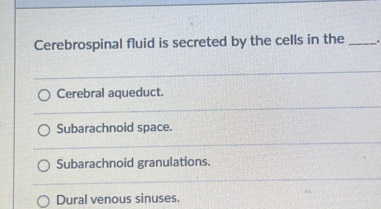 Cerebrospinal fluid is secreted by the cells in the_
Cerebral aqueduct.
Subarachnoid space.
Subarachnoid granulations.
Dural venous sinuses.