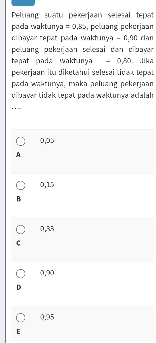 Peluang suatu pekerjaan selesai tepat
pada waktuny a =0,85 , peluang pekerjaan
dibayar tepat pada waktunya =0,90 dan
peluang pekerjaan selesai dan dibayar
tepat pada waktunya =0,80. Jika
pekerjaan itu diketahui selesai tidak tepat
pada waktunya, maka peluang pekerjaan
dibayar tidak tepat pada waktunya adalah
_…
0,05
A
0,15
B
0,33
C
0,90
D
0,95
E