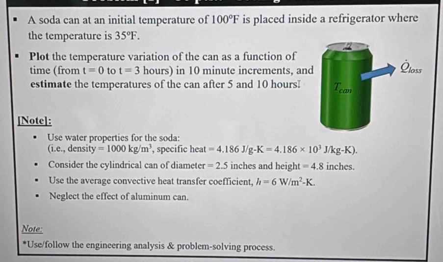 A soda can at an initial temperature of 100°F is placed inside a refrigerator where 
the temperature is 35°F. 
Plot the temperature variation of the can as a function of 
time (from t=0 to t=3 hours) in 10 minute increments, and 
estimate the temperatures of the can after 5 and 10 hoursI
[Note]: 
Use water properties for the soda: 
(i.e., density =1000kg/m^3 , specific heat =4.186J/g-K=4.186* 10^3J/kg-K). 
Consider the cylindrical can of diameter =2.5 inches and height =4.8 inches. 
Use the average convective heat transfer coefficient, h=6W/m^2-K. 
Neglect the effect of aluminum can. 
Note: 
*Use/follow the engineering analysis & problem-solving process.