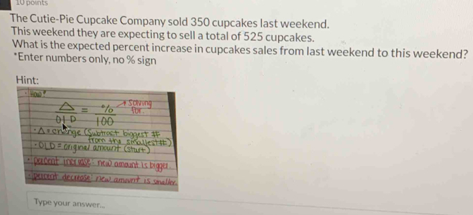 The Cutie-Pie Cupcake Company sold 350 cupcakes last weekend. 
This weekend they are expecting to sell a total of 525 cupcakes. 
What is the expected percent increase in cupcakes sales from last weekend to this weekend? 
*Enter numbers only, no % sign 
Type your answer...