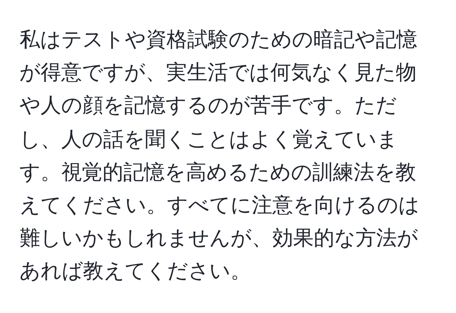 私はテストや資格試験のための暗記や記憶が得意ですが、実生活では何気なく見た物や人の顔を記憶するのが苦手です。ただし、人の話を聞くことはよく覚えています。視覚的記憶を高めるための訓練法を教えてください。すべてに注意を向けるのは難しいかもしれませんが、効果的な方法があれば教えてください。