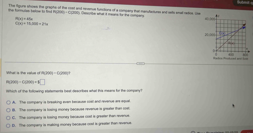 Submit q
The figure shows the graphs of the cost and revenue functions of a company that manufactures and sells small radios. Use
the formulas below to find R(200)-C(200). Describe what it means for the company.
R(x)=45x
C(x)=15,000+21x
Radios Produced and Sold
What is the value of R(200)-C(200) ？
R(200)-C(200)=$□
Which of the following statements best describes what this means for the company?
A. The company is breaking even because cost and revenue are equal.
B. The company is losing money because revenue is greater than cost.
C. The company is losing money because cost is greater than revenue.
D. The company is making money because cost is greater than revenue.