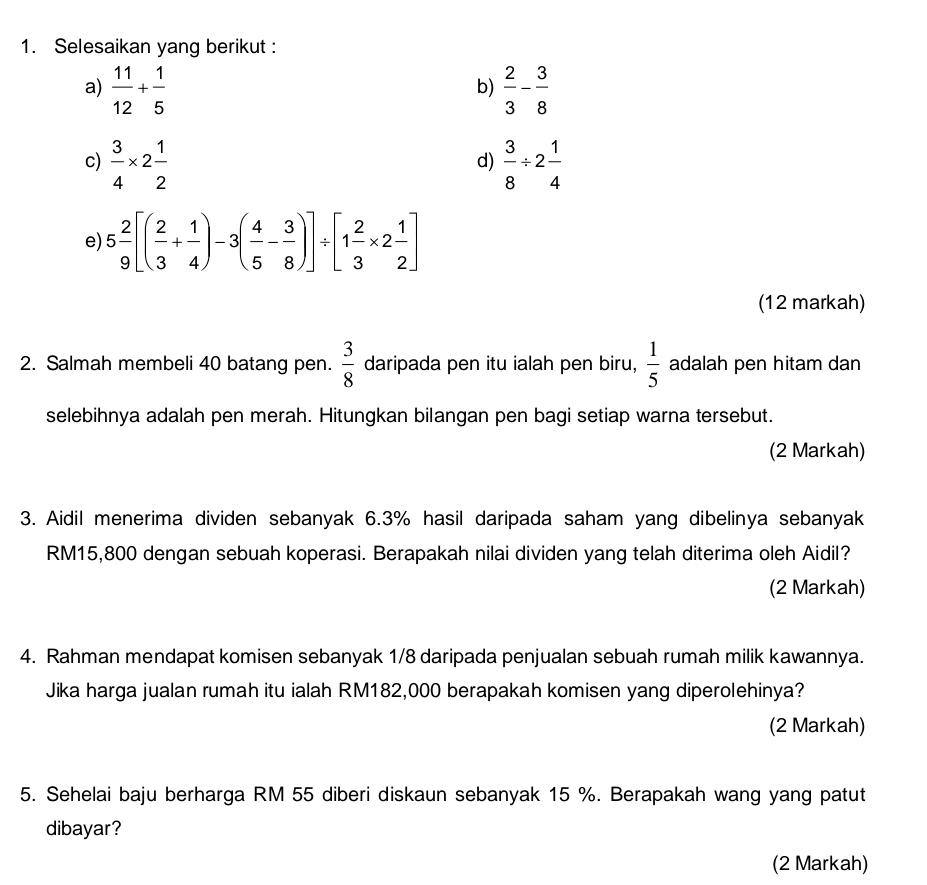 Selesaikan yang berikut : 
a)  11/12 + 1/5   2/3 - 3/8 
b) 
c)  3/4 * 2 1/2   3/8 / 2 1/4 
d) 
e) 5 2/9 [( 2/3 + 1/4 )-3( 4/5 - 3/8 )]/ [1 2/3 * 2 1/2 ]
(12 markah) 
2. Salmah membeli 40 batang pen.  3/8  daripada pen itu ialah pen biru,  1/5  adalah pen hitam dan 
selebihnya adalah pen merah. Hitungkan bilangan pen bagi setiap warna tersebut. 
(2 Markah) 
3. Aidil menerima dividen sebanyak 6.3% hasil daripada saham yang dibelinya sebanyak
RM15,800 dengan sebuah koperasi. Berapakah nilai dividen yang telah diterima oleh Aidil? 
(2 Markah) 
4. Rahman mendapat komisen sebanyak 1/8 daripada penjualan sebuah rumah milik kawannya. 
Jika harga jualan rumah itu ialah RM182,000 berapakah komisen yang diperolehinya? 
(2 Markah) 
5. Sehelai baju berharga RM 55 diberi diskaun sebanyak 15 %. Berapakah wang yang patut 
dibayar? 
(2 Markah)